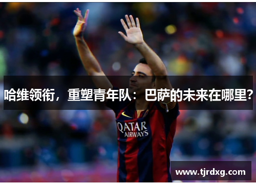 哈维领衔，重塑青年队：巴萨的未来在哪里？