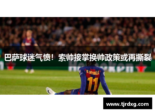 巴萨球迷气愤！索帅接掌换帅政策或再撕裂